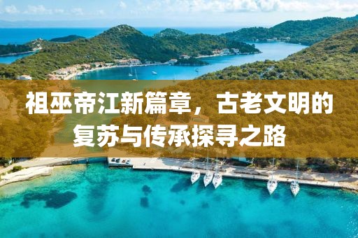 祖巫帝江新篇章，古老文明的復(fù)蘇與傳承探尋之路