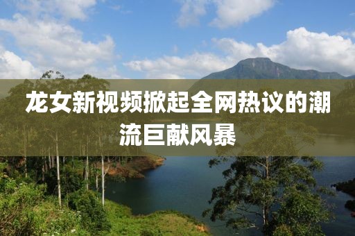 龍女新視頻掀起全網(wǎng)熱議的潮流巨獻(xiàn)風(fēng)暴
