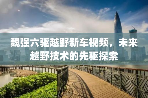 魏強(qiáng)六驅(qū)越野新車(chē)視頻，未來(lái)越野技術(shù)的先驅(qū)探索
