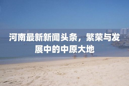 河南最新新聞?lì)^條，繁榮與發(fā)展中的中原大地
