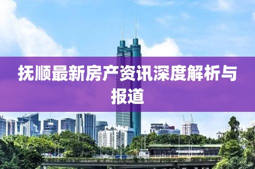 撫順最新房產(chǎn)資訊深度解析與報(bào)道