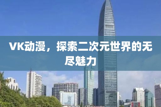 VK動漫，探索二次元世界的無盡魅力