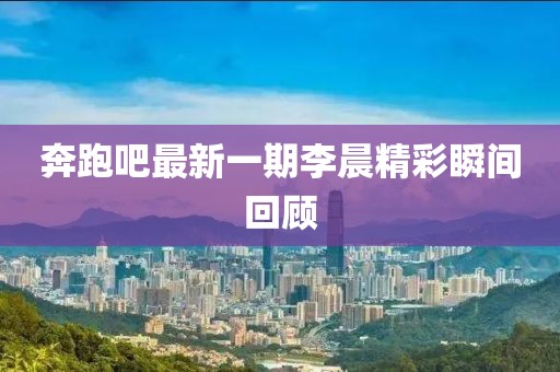 奔跑吧最新一期李晨精彩瞬間回顧