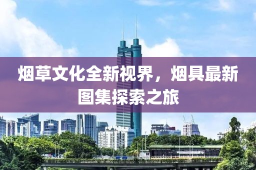煙草文化全新視界，煙具最新圖集探索之旅
