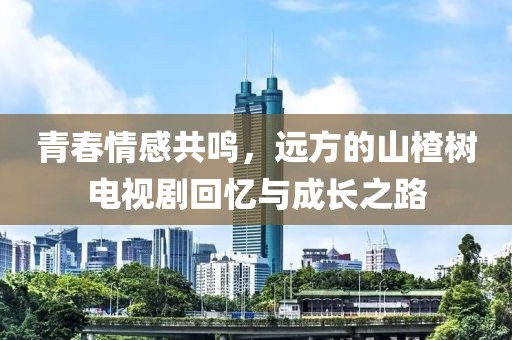 青春情感共鳴，遠(yuǎn)方的山楂樹電視劇回憶與成長之路