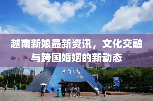 越南新娘最新資訊，文化交融與跨國(guó)婚姻的新動(dòng)態(tài)