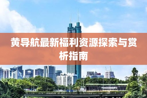 黃導(dǎo)航最新福利資源探索與賞析指南