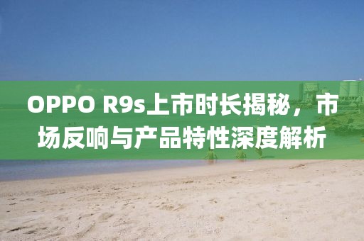 OPPO R9s上市時長揭秘，市場反響與產(chǎn)品特性深度解析