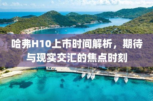 哈弗H10上市時間解析，期待與現(xiàn)實交匯的焦點時刻