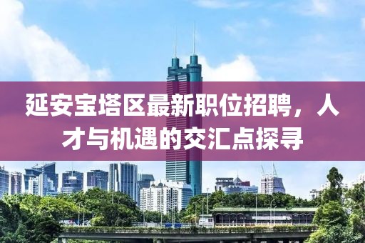 延安寶塔區(qū)最新職位招聘，人才與機遇的交匯點探尋