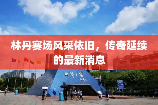 林丹賽場風(fēng)采依舊，傳奇延續(xù)的最新消息