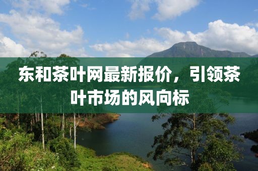 東和茶葉網(wǎng)最新報價，引領(lǐng)茶葉市場的風向標