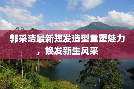 郭采潔最新短發(fā)造型重塑魅力，煥發(fā)新生風(fēng)采