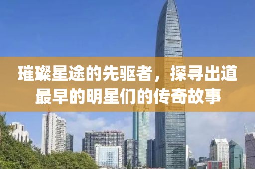 璀璨星途的先驅(qū)者，探尋出道最早的明星們的傳奇故事