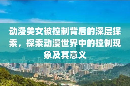 動漫美女被控制背后的深層探索，探索動漫世界中的控制現(xiàn)象及其意義