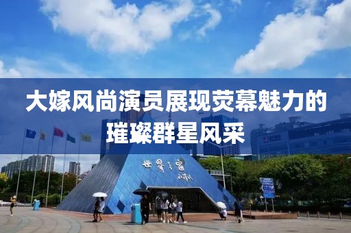 大嫁風(fēng)尚演員展現(xiàn)熒幕魅力的璀璨群星風(fēng)采