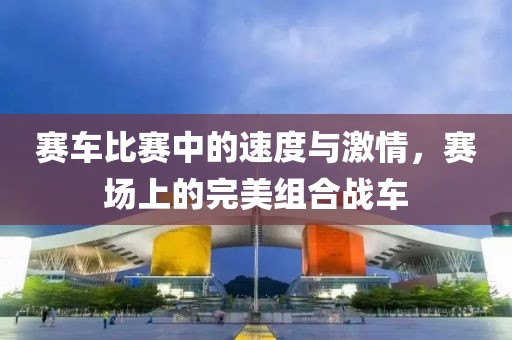 賽車比賽中的速度與激情，賽場(chǎng)上的完美組合戰(zhàn)車