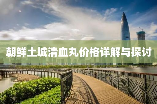 朝鮮土城清血丸價格詳解與探討