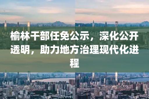 榆林干部任免公示，深化公開透明，助力地方治理現(xiàn)代化進(jìn)程