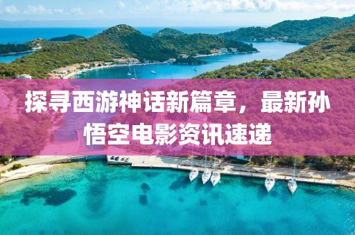 探尋西游神話新篇章，最新孫悟空電影資訊速遞