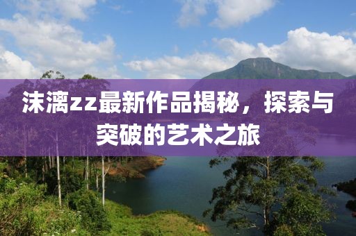 沫漓zz最新作品揭秘，探索與突破的藝術(shù)之旅