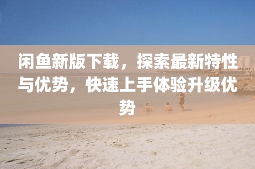 閑魚(yú)新版下載，探索最新特性與優(yōu)勢(shì)，快速上手體驗(yàn)升級(jí)優(yōu)勢(shì)