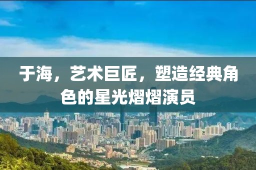于海，藝術(shù)巨匠，塑造經(jīng)典角色的星光熠熠演員