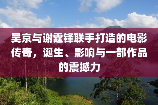 吳京與謝霆鋒聯(lián)手打造的電影傳奇，誕生、影響與一部作品的震撼力