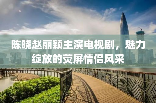 陳曉趙麗穎主演電視劇，魅力綻放的熒屏情侶風采