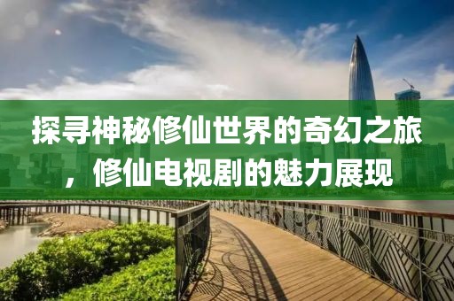 探尋神秘修仙世界的奇幻之旅，修仙電視劇的魅力展現(xiàn)