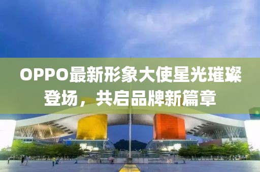OPPO最新形象大使星光璀璨登場，共啟品牌新篇章