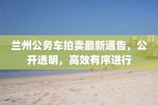 蘭州公務(wù)車拍賣最新通告，公開透明，高效有序進(jìn)行