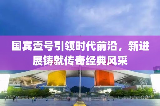 國(guó)賓壹號(hào)引領(lǐng)時(shí)代前沿，新進(jìn)展鑄就傳奇經(jīng)典風(fēng)采