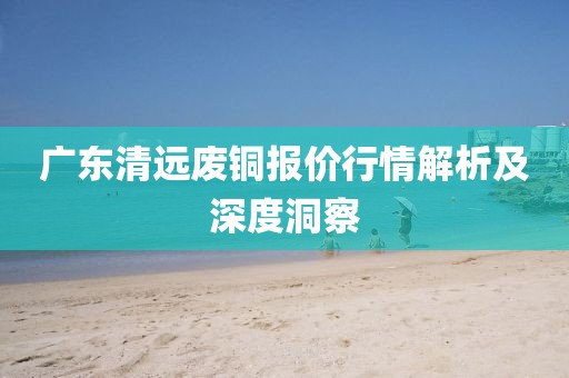 廣東清遠(yuǎn)廢銅報(bào)價(jià)行情解析及深度洞察