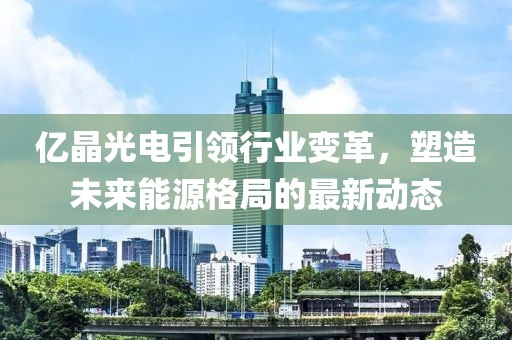 億晶光電引領(lǐng)行業(yè)變革，塑造未來能源格局的最新動態(tài)