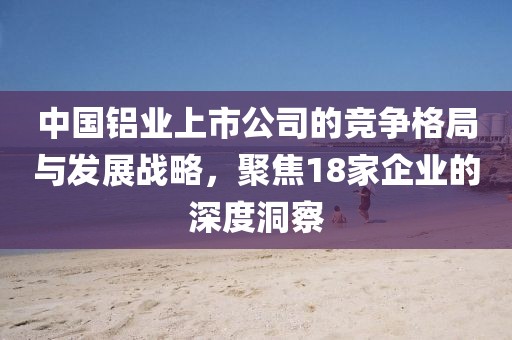 中國(guó)鋁業(yè)上市公司的競(jìng)爭(zhēng)格局與發(fā)展戰(zhàn)略，聚焦18家企業(yè)的深度洞察