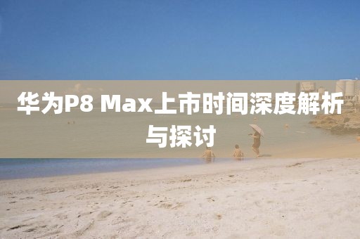 華為P8 Max上市時間深度解析與探討