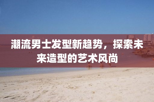 潮流男士發(fā)型新趨勢(shì)，探索未來造型的藝術(shù)風(fēng)尚