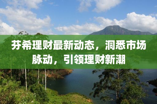 芬希理財(cái)最新動(dòng)態(tài)，洞悉市場(chǎng)脈動(dòng)，引領(lǐng)理財(cái)新潮