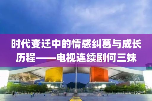 時代變遷中的情感糾葛與成長歷程——電視連續(xù)劇何三妹