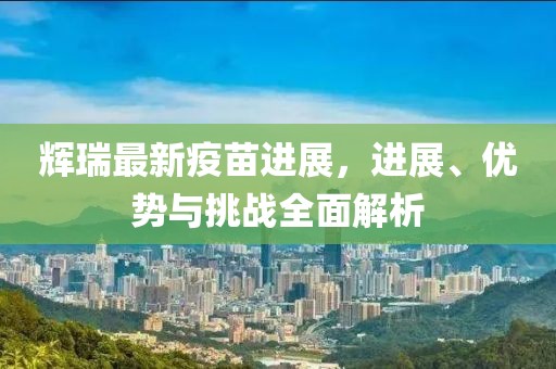 輝瑞最新疫苗進展，進展、優(yōu)勢與挑戰(zhàn)全面解析