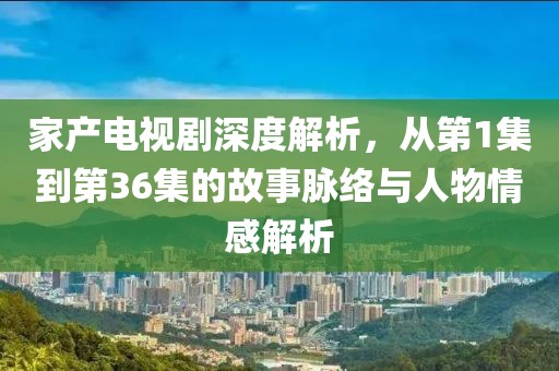 家產(chǎn)電視劇深度解析，從第1集到第36集的故事脈絡(luò)與人物情感解析