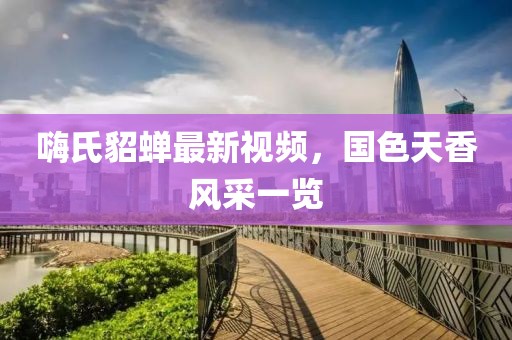 嗨氏貂蟬最新視頻，國色天香風(fēng)采一覽