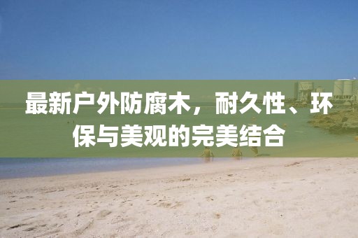 最新戶(hù)外防腐木，耐久性、環(huán)保與美觀的完美結(jié)合