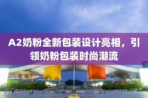 A2奶粉全新包裝設(shè)計(jì)亮相，引領(lǐng)奶粉包裝時(shí)尚潮流