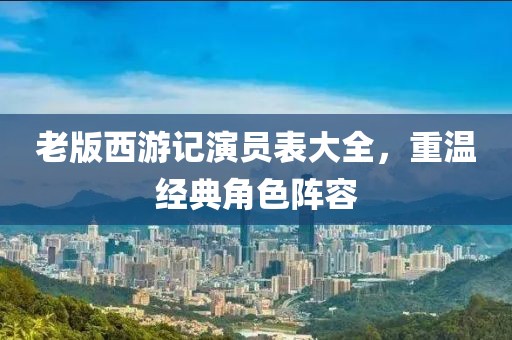 老版西游記演員表大全，重溫經(jīng)典角色陣容