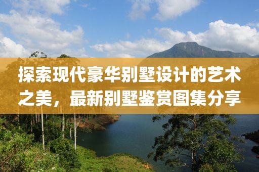 探索現(xiàn)代豪華別墅設計的藝術之美，最新別墅鑒賞圖集分享