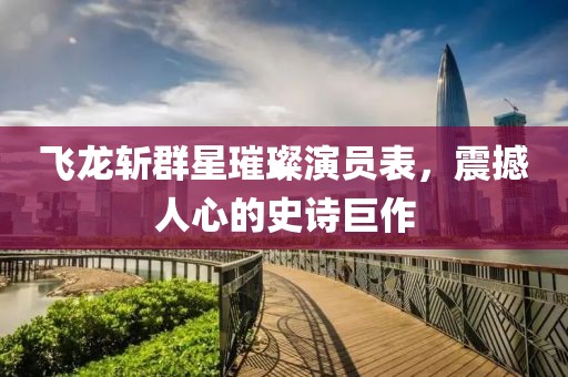 飛龍斬群星璀璨演員表，震撼人心的史詩巨作