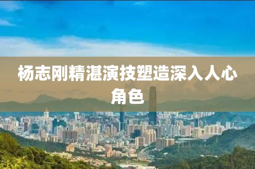 楊志剛精湛演技塑造深入人心角色