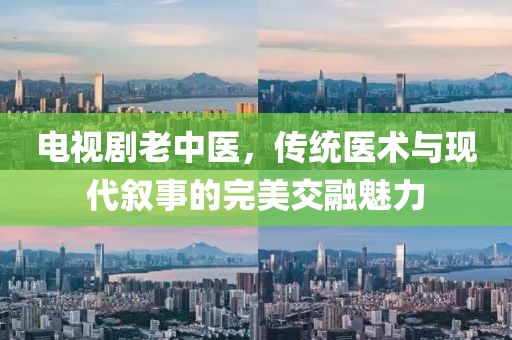 電視劇老中醫(yī)，傳統(tǒng)醫(yī)術(shù)與現(xiàn)代敘事的完美交融魅力
